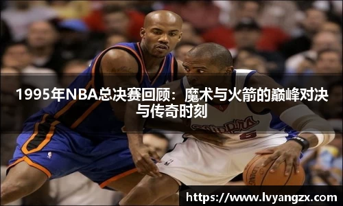 1995年NBA总决赛回顾：魔术与火箭的巅峰对决与传奇时刻