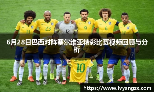 6月28日巴西对阵塞尔维亚精彩比赛视频回顾与分析
